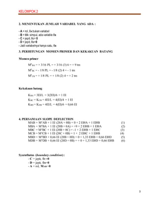 KELOMPOK 2
3
2. MENENTUKAN JUMLAH VARIABEL YANG ADA :
- A = rol, θA bukan variabel
- B = titik simpul, ada variable θB
- C = jepit, θC= 0
- D = jepit, θD=0
- Jadi variabelnya hanya satu, θB
3. PERHITUNGAN MOMEN PRIMER DAN KEKAKUAN BATANG
Momen primer
MF
BA = + 3/16 PL = + 3/16 (3) 6 = + 9 tm
MF
BC = - 1/8 PL = - 1/8 (2) 4 = - 1 tm
MF
CB = + 1/8 PL = + 1/8 (2) 4 = + 2 tm
Kekakuan batang
KBA = 3EI/L = 3(2EI)/6 = 1 EI
KBC = KCB = 4EI/L = 4(EI)/4 = 1 EI
KBD = KDB = 4EI/L = 4(EI)/6 = 0,66 EI
4. PERSAMAAN SLOPE DEFLECTION
MAB = M°AB + 1 EI (2θA + θB) = 0 + 2 EIθA + 1 EIθB (1)
MBA = M°BA + 1 EI (2θB + θA) = +9 + 2 EIθB + 1 EIθA (2)
MBC = M°BC + 1 EI (2θB + θC) = -1 + 2 EIθB + 1 EIθC (3)
MCB = M°CB + 1 EI (2θC + θB) = 1 + 2 EIθC + 1 EIθB (4)
MBD = M°BD + 0,66 EI (2θB + θD) = 0 + 1,33 EIθB + 0,66 EIθD (5)
MDB = M°DB + 0,66 EI (2θD + θB) = + 0 + 1,33 EIθD + 0,66 EIθB (6)
Syaratbatas (boundary condition) :
- C = jepit, θC=0
- D = jepit, θD=0
- A = rol, MAB =0
 