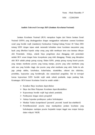 Nama : Made Shasmitha P 
NIM : 1220025009 
Analisis Universal Coverage JKN (Jaminan Kesehatan Nasional) 
Jaminan Kesehatan Nasional (JKN) merupakan bagian dari Sistem Jaminan Sosial 
Nasional (SJSN) yang diselenggarakan dengan menggunakan mekanisme asuransi kesehatan 
sosial yang bersifat wajib (mandatory) berdasarkan Undang-Undang Nomor 40 Tahun 2004 
tentang SJSN dengan tujuan untuk memenuhi kebutuhan dasar kesehatan masyarakat yang 
layak yang diberikan kepada setiap orang yang telah membayar iuran atau iurannya dibayar 
oleh Pemerintah. Artinya, seluruh biaya pengobatan akan ditanggung oleh pemerintah 
melalui JKN sesuai dengan batas kesepakatan yang telah ditanggung. Prinsip yang diterapkan 
oleh JKN adalah prinsip gotong royong. Dalam SJSN, prinsip gotong royong berarti peserta 
yang mampu membantu peserta yang kurang mampu, peserta yang sehat membantu yang 
sakit atau yang berisiko tinggi, dan peserta yang sehat membantu yang sakit. Selain itu ada 
juga prinsip nirlaba, keterbukan, kehati-hatian, akuntabiltas, efisiensi dan efektivitas, 
portabiltas, kepesertan yang bersifatwajib, dan amanat,hasil pengelolan. Hal ini terwujud 
karena kepesertaan SJSN bersifat wajib untuk seluruh penduduk, tanpa pandang bulu. 
Keuntungan JKN/Asurasi Kesehatan Sosial itu sendiri adalah : 
 Kenaikan Biaya kesehatan dapat ditekan 
 Biaya dan Mutu Pelayanan Kesehatan dapat dikendalikan 
 Kepesertanya bersifat wajib bagi seluruh penduduk. 
 Pembayaran dengan sistem prospektif 
 Adanya kepastian pembiayaan yankes berkelanjutan 
 Manfaat Yankes komprehensif (promotif, preventif, kuratif dan rehabiltatif) 
 Portabiltasnasional: peserta tetap mendapatkan jaminan kesehatan yang 
berkelanjutan meskipun peserta berpindah tempat tinggal atau tempat bekerja 
dalam wilayah NKRI. 
 