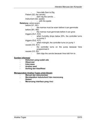 Interaksi Manusia dan Komputer
Analisa Tugas 10/10
- Vera tells Sam to Dig
Patient (S2, the carrots)
- Sam dig the carrots …
Instrument (S2, spade)
- … with the spade
Relations: action-event
before (V1, M1)
- the marrow must be sown before it can germinate
before (M1, M2)
- the marrow must germinate before it can grow
triggers (Ev1, IC3)
- when humidity drops below 25%, the controller turns
on pump 3
triggers (Ev2, IC1)
- when midnight, the controller turns on pump 1
causes (V2, IC1)
- the controller turns on the pump because Vera
programmed it
causes (V3, S2)
- Sam digs the carrots because Vera told him to
Sumber informasi
- Dokumen yang sudah ada
- Observasi
- Interviews
- Analisa awal
- Sorting dan klasifikasi
Menggunakan Analisa Tugas untuk Desain
- Manual dan dokumentasi
- Mendapatkan kebutuhan2 dan merancang
Sistem
- Merancang interface yang rinci
 