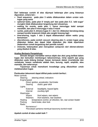Interaksi Manusia dan Komputer
Analisa Tugas 5/10
Dari beberapa contoh di atas dijumpai beberapa plan yang biasanya
digunakan, antara lain :
• fixed sequence, pada plan 3 selalu dilaksanakan dalam urutan sub-
tugas yang sama
• optional tasks, pada plan 0 ‘empty pot’ dan pada plan 5.3. ‘add sugar’
mungkin tidak dilaksanakan tergantung dari situasinya.
• waiting for events, pada plan 1, harus menunggu ketel sampai
mendidih, dan plan 0 menunggu 4 atau 5 menit
• cycles, pada plan 5, dimana tugas 5.1. dan 5.2. dilakukan berulang-ulang
sampai kondisi terpenuhi (tidak ada cangkir kosong lagi)
• time-sharing, tugas 1 dan 2 dapat dilaksanakan dalam waktu yang
bersamaan
• discretionary, pada contoh vacuum cleaning plan 3, urutan tugas yang
dilakukan bebas dan dapat tidak dilakukan jika tidak diperlukan
(kebersihan rumah tergantung dari pemilik rumah)
• mixtures, kebanyakan plan merupakan campuran dari elemen-elemen
yang disebut di atas.
Analisa Berbasis Pengetahuan
Dimulai dengan mendaftar semua objek dan aksi yang terlibat dalam
tugas dan kemudian membangun taksonominya, mirip seperti apa yang
dilakukan pada bidang biologi: hewan termasuk dalam invertebrata dan
vertebrata, hewan vertebrata adalah ikan, burung, reptil, amphibi, atau
mamalia, dan seterusnya
Tujuannya untuk memahami knowledge yang dibutuhkan untuk
melaksanakan tugas
Pembuatan taksonomi dapat dilihat pada contoh berikut :
Motor controls
Steering steering wheel, indicators
Engine/speed
Direct ignition, accelerator, foot brake
Gearing clutch, gear stick
Lights
External headlights, hazard lights
Internal courtesy light
Wash/wipe
Wipers front wipers, rear wipers
Washers front washers, rear washers
Heating temperature control, air direction, fan, rear screen heater
Parking hand brake, door lock
Radio
Numereous !
Percobaan pertama membuat taxonomy kontrol mobil
Apakah contoh di atas sudah baik ?
 