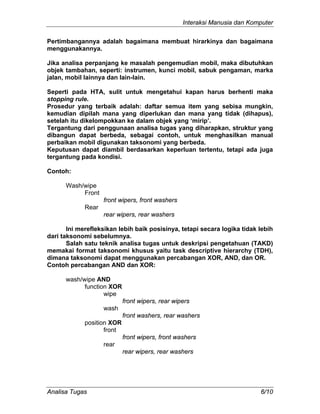Interaksi Manusia dan Komputer
Analisa Tugas 6/10
Pertimbangannya adalah bagaimana membuat hirarkinya dan bagaimana
menggunakannya.
Jika analisa perpanjang ke masalah pengemudian mobil, maka dibutuhkan
objek tambahan, seperti: instrumen, kunci mobil, sabuk pengaman, marka
jalan, mobil lainnya dan lain-lain.
Seperti pada HTA, sulit untuk mengetahui kapan harus berhenti maka
stopping rule.
Prosedur yang terbaik adalah: daftar semua item yang sebisa mungkin,
kemudian dipilah mana yang diperlukan dan mana yang tidak (dihapus),
setelah itu dikelompokkan ke dalam objek yang ‘mirip’.
Tergantung dari penggunaan analisa tugas yang diharapkan, struktur yang
dibangun dapat berbeda, sebagai contoh, untuk menghasilkan manual
perbaikan mobil digunakan taksonomi yang berbeda.
Keputusan dapat diambil berdasarkan keperluan tertentu, tetapi ada juga
tergantung pada kondisi.
Contoh:
Wash/wipe
Front
front wipers, front washers
Rear
rear wipers, rear washers
Ini merefleksikan lebih baik posisinya, tetapi secara logika tidak lebih
dari taksonomi sebelumnya.
Salah satu teknik analisa tugas untuk deskripsi pengetahuan (TAKD)
memakai format taksonomi khusus yaitu task descriptive hierarchy (TDH),
dimana taksonomi dapat menggunakan percabangan XOR, AND, dan OR.
Contoh percabangan AND dan XOR:
wash/wipe AND
function XOR
wipe
front wipers, rear wipers
wash
front washers, rear washers
position XOR
front
front wipers, front washers
rear
rear wipers, rear washers
 