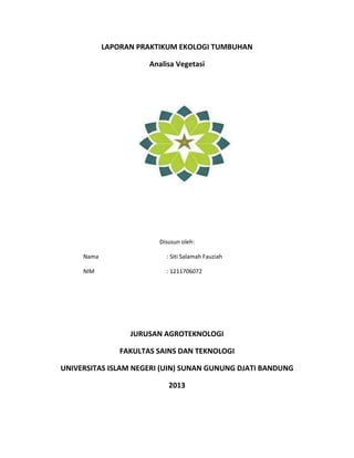 LAPORAN PRAKTIKUM EKOLOGI TUMBUHAN
Analisa Vegetasi

Disusun oleh:
Nama

: Siti Salamah Fauziah

NIM

: 1211706072

JURUSAN AGROTEKNOLOGI
FAKULTAS SAINS DAN TEKNOLOGI
UNIVERSITAS ISLAM NEGERI (UIN) SUNAN GUNUNG DJATI BANDUNG
2013

 