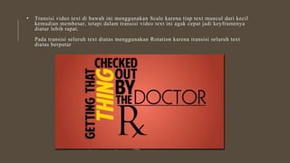 • Transisi video text di bawah ini menggunakan Scale karena tiap text muncul dari kecil
kemudian membesar, tetapi dalam transisi video text ini agak cepat jadi keyframenya
diatur lebih rapat.
Pada transisi seluruh text diatas menggunakan Rotation karena transisi seluruh text
diatas berputar
 