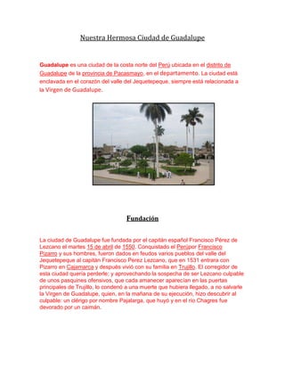 Nuestra Hermosa Ciudad de Guadalupe
Guadalupe es una ciudad de la costa norte del Perú ubicada en el distrito de
Guadalupe de la provincia de Pacasmayo, en el departamento. La ciudad está
enclavada en el corazón del valle del Jequetepeque, siempre está relacionada a
la Virgen de Guadalupe.
Fundación
La ciudad de Guadalupe fue fundada por el capitán español Francisco Pérez de
Lezcano el martes 15 de abril de 1550. Conquistado el Perúpor Francisco
Pizarro y sus hombres, fueron dados en feudos varios pueblos del valle del
Jequetepeque al capitán Francisco Perez Lezcano, que en 1531 entrara con
Pizarro en Cajamarca y después vivió con su familia en Trujillo. El corregidor de
esta ciudad quería perderle; y aprovechando la sospecha de ser Lezcano culpable
de unos pasquines ofensivos, que cada amanecer aparecían en las puertas
principales de Trujillo, lo condenó a una muerte que hubiera llegado, a no salvarle
la Virgen de Guadalupe, quien, en la mañana de su ejecución, hizo descubrir al
culpable: un clérigo por nombre Pajalarga, que huyó y en el río Chagres fue
devorado por un caimán.
 