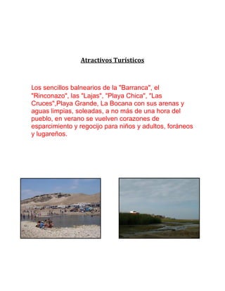Atractivos Turísticos
Los sencillos balnearios de la "Barranca", el
"Rinconazo", las "Lajas", "Playa Chica", "Las
Cruces",Playa Grande, La Bocana con sus arenas y
aguas limpias, soleadas, a no más de una hora del
pueblo, en verano se vuelven corazones de
esparcimiento y regocijo para niños y adultos, foráneos
y lugareños.
 