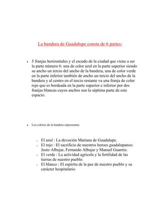 La bandera de Guadalupe consta de 6 partes:
 5 franjas horizontales y el escudo de la ciudad que viene a ser
la parte número 6: una de color azul en la parte superior siendo
su ancho un tercio del ancho de la bandera, una de color verde
en la parte inferior también de ancho un tercio del ancho de la
bandera y al centro en el tercio restante va una franja de color
rojo que es bordeada en la parte superior e inferior por dos
franjas blancas cuyos anchos son la séptima parte de este
espacio.
 Los colores de la bandera representan:
o El azul : La devoción Mariana de Guadalupe.
o El rojo : El sacrificio de nuestros heroes guadalupanos:
Justo Albujar, Fernando Albujar y Manuel Guarniz.
o El verde : La actividad agrícola y la fertilidad de las
tierras de nuestro pueblo.
o El blanco : El espíritu de la paz de nuestro pueblo y su
carácter hospitalario.
 