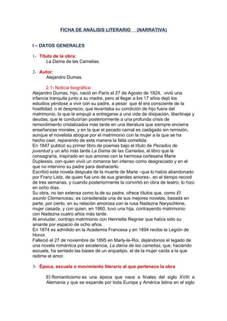 FICHA DE ANÁLISIS LITERARIO            (NARRATIVA)


I – DATOS GENERALES

1- Título de la obra:
      La Dama de las Camelias.

2- Autor:
      Alejandro Dumas.

        2.1- Noticia biográfica:
Alejandro Dumas, hijo, nació en París el 27 de Agosto de 1824, vivió una
infancia tranquila junto a su madre, pero al llegar a los 17 años dejó los
estudios yéndose a vivir con su padre, a pesar que él era consciente de la
hostilidad, o el desprecio, que levantaba su condición de hijo fuera del
matrimonio, lo que le empujó a entregarse a una vida de disipación, libertinaje y
deudas, que le conducirían posteriormente a una profunda crisis de
remordimiento cristalizados más tarde en una literatura que siempre encierra
enseñanzas morales, y en la que el pecado carnal es castigado sin remisión,
aunque el novelista abogue por el matrimonio con la mujer a la que se ha
hecho caer, reparando de esta manera la falta cometida.
En 1847 publicó su primer libro de poemas bajo el título de Pecados de
juventud y un año más tarde La Dama de las Camelias, el libro que le
consagraría, inspirado en sus amores con la hermosa cortesana Marie
Duplessis, con quien vivió un romance tan intenso como desgraciado y en el
que no intervino su padre para deshacerlo.
Escribió esta novela después de la muerte de Marie –que lo había abandonado
por Franz Listz, de quien fue uno de sus grandes amores-, en el tiempo record
de tres semanas, y cuando posteriormente la convirtió en obra de teatro, lo hizo
en ocho días.
Su obra, no tan extensa como la de su padre, ofrece títulos que, como El
asunto Clemenceau, es considerada una de sus mejores novelas, basada en
parte, por cierto, en su relación amorosa con la rusa Nadezna Naryschkine,
mujer casada, y con quien, en 1860, tuvo una hija, contrayendo matrimonio
con Nadezna cuatro años más tarde.
Al enviudar, contrajo matrimonio con Henrietta Regnier que había sido su
amante por espacio de ocho años.
En 1874 es admitido en la Academia Francesa y en 1894 recibe la Legión de
Honor.
Falleció el 27 de noviembre de 1895 en Marly-le-Roi, dejándonos el legado de
una novela romántica por excelencia, La dama de las camelias, que, haciendo
escuela, ha sentado las bases de un arquetipo, el de la mujer caída a la que
redime el amor.

3- Época, escuela o movimiento literario al que pertenece la obra

      El Romanticismo es una época que nace a finales del siglo XVIII a
      Alemania y que se expande por toda Europa y América latina en el siglo
 