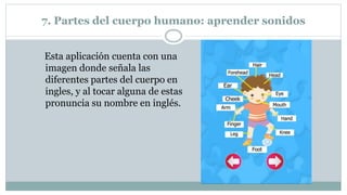 7. Partes del cuerpo humano: aprender sonidos
Esta aplicación cuenta con una
imagen donde señala las
diferentes partes del cuerpo en
ingles, y al tocar alguna de estas
pronuncia su nombre en inglés.
 
