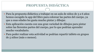 PROPUESTA DIDÁCTICA
 Para la propuesta didáctica a trabajar en un aula de niños de 3 a 6 años
hemos escogido la app del libro para colorear las partes del cuerpo, ya
que a esas edades les gusta mucho pintar y dibujar.
 Esta aplicación cuenta con una gran variedad de dibujos para pintar
sobre las fierentes partes del cuerpo, por lo que podrían aprender
mucho vocabulario.
 Para poder realizar esta actividad se podrían repartir tablets en grupos
de 5 niños (más o menos).
 