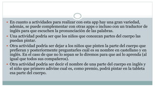  En cuanto a actividades para realizar con esta app hay una gran variedad,
además, se puede complementar con otras apps o incluso con un traductor de
inglés para que escuchen la pronunciación de las palabras.
 Una actividad podría ser que los niños que conozcan partes del cuerpo las
puedan pintar.
 Otra actividad podría ser dejar a los niños que pinten la parte del cuerpo que
prefieran y posteriormente preguntarles cuál es su nombre en castellano y en
inglés. En el caso de que no lo sepan se lo diremos para que así lo aprenda (al
igual que todos sus compañeros).
 Otra actividad podría ser decir el nombre de una parte del cuerpo en inglés y
el niño que primero adivine cual es, como premio, podrá pintar en la tableta
esa parte del cuerpo.
 