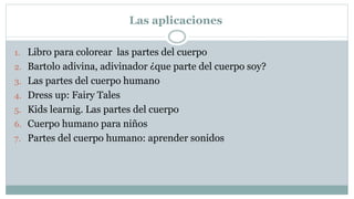 Las aplicaciones
1. Libro para colorear las partes del cuerpo
2. Bartolo adivina, adivinador ¿que parte del cuerpo soy?
3. Las partes del cuerpo humano
4. Dress up: Fairy Tales
5. Kids learnig. Las partes del cuerpo
6. Cuerpo humano para niños
7. Partes del cuerpo humano: aprender sonidos
 
