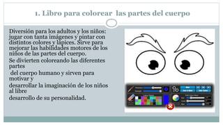 1. Libro para colorear las partes del cuerpo
Diversión para los adultos y los niños:
jugar con tanta imágenes y pintar con
distintos colores y lápices. Sirve para
mejorar las habilidades motores de los
niños de las partes del cuerpo.
Se divierten coloreando las diferentes
partes
del cuerpo humano y sirven para
motivar y
desarrollar la imaginación de los niños
al libre
desarrollo de su personalidad.
 