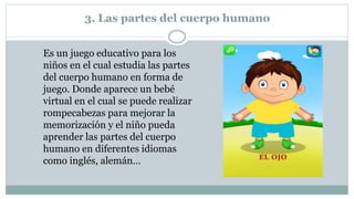 3. Las partes del cuerpo humano
Es un juego educativo para los
niños en el cual estudia las partes
del cuerpo humano en forma de
juego. Donde aparece un bebé
virtual en el cual se puede realizar
rompecabezas para mejorar la
memorización y el niño pueda
aprender las partes del cuerpo
humano en diferentes idiomas
como inglés, alemán…
 