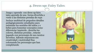 4. Dress up: Fairy Tales
Juega y aprende con dress up fairy
tales aprende de una forma divertida a
vestir a las distintas prendas de ropa
Incluye multitud de pequeños detalles
pedagógicamente estudiados para
estimular los sentidos del niños y a
bebes para fomentar conceptos como
diferenciar izquierda , derecha los
colores, distintas prendas , estarán
jugando con personajes de sus cuentos
favoritos. Además mejoraran sus
creatividad y motricidad fina
coloreando los personajes que han
completando
 