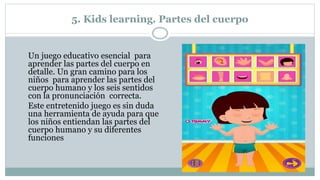 5. Kids learning. Partes del cuerpo
Un juego educativo esencial para
aprender las partes del cuerpo en
detalle. Un gran camino para los
niños para aprender las partes del
cuerpo humano y los seis sentidos
con la pronunciación correcta.
Este entretenido juego es sin duda
una herramienta de ayuda para que
los niños entiendan las partes del
cuerpo humano y su diferentes
funciones
 