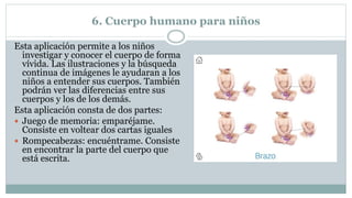 6. Cuerpo humano para niños
Esta aplicación permite a los niños
investigar y conocer el cuerpo de forma
vívida. Las ilustraciones y la búsqueda
continua de imágenes le ayudaran a los
niños a entender sus cuerpos. También
podrán ver las diferencias entre sus
cuerpos y los de los demás.
Esta aplicación consta de dos partes:
 Juego de memoria: emparéjame.
Consiste en voltear dos cartas iguales
 Rompecabezas: encuéntrame. Consiste
en encontrar la parte del cuerpo que
está escrita.
 