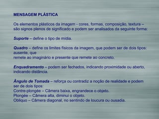 MENSAGEM PLÁSTICA Os elementos plásticos da imagem - cores, formas, composição, textura –  são signos plenos de significado e podem ser analisados da seguinte forma: Suporte  – define o tipo de mídia.  Quadro  – define os limites físicos da imagem, que podem ser de dois tipos: ausente, que  remete ao imaginário e presente que remete ao concreto. Enquadramento  – podem ser fechados, indicando proximidade ou aberto, indicando distância. Ângulo de Tomada  – reforça ou contradiz a noção de realidade e podem ser de dois tipos: Contre-plongée – Câmera baixa, engrandece o objeto. Plongée – Câmera alta, diminui o objeto. Obliquo – Câmera diagonal, no sentindo de loucura ou ousadia. 
