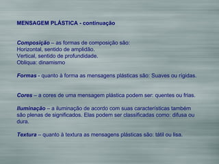MENSAGEM PLÁSTICA - continuação Composição  – as formas de composição são: Horizontal, sentido de amplidão. Vertical, sentido de profundidade. Obliqua: dinamismo Formas  - quanto à forma as mensagens plásticas são: Suaves ou rígidas. Cores  – a cores de uma mensagem plástica podem ser: quentes ou frias. Iluminação  – a iluminação de acordo com suas características também são plenas de significados. Elas podem ser classificadas como: difusa ou dura. Textura  – quanto à textura as mensagens plásticas são: tátil ou lisa. 