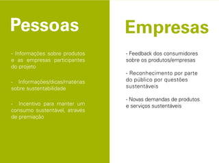 - Informações sobre produtos   - Feedback dos consumidores
e as empresas participantes    sobre os produtos/empresas
do projeto
                               - Reconhecimento por parte
- Informações/dicas/matérias   do público por questões
sobre sustentabilidade         sustentáveis

                               - Novas demandas de produtos
- Incentivo para manter um     e serviços sustentáveis
consumo sustentável, através
de premiação
 