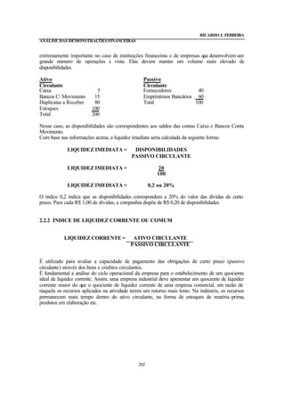 RICARDO J. FERREIRA
ANÁLISE DAS DEMONSTRAÇÕES FINANCEIRAS


extremamente importante no caso de instituições financeiras e de empresas que desenvolvem um
grande número de operações à vista. Elas devem manter um volume mais elevado de
disponibilidades.

Ativo                                            Passivo
Circulante                                       Circulante
Caixa                      5                     Fornecedores           40
Bancos C/ Movimento       15                     Empréstimos Bancários 60
Duplicatas a Receber      80                     Total                 100
Estoques                 100
Total                    200

Nesse caso, as disponibilidades são correspondentes aos saldos das contas Caixa e Bancos Conta
Movimento.
Com base nas informações acima, a liquidez imediata seria calculada da seguinte forma:

             LIQUIDEZ IMEDIATA =             DISPONIBILIDADES
                                            PASSIVO CIRCULANTE

             LIQUIDEZ IMEDIATA =                         20
                                                        100

             LIQUIDEZ IMEDIATA =                     0,2 ou 20%

O índice 0,2 indica que as disponibilidades correspondem a 20% do valor das dívidas de curto
prazo. Para cada R$ 1,00 de dívidas, a companhia dispõe de R$ 0,20 de disponibilidades.


2.2.2 ÍNDICE DE LIQUIDEZ CORRENTE OU COMUM


           LIQUIDEZ CORRENTE =              ATIVO CIRCULANTE
                                           PASSIVO CIRCULANTE


É utilizado para avaliar a capacidade de pagamento das obrigações de curto prazo (passivo
circulante) através dos bens e créditos circulantes.
É fundamental a análise do ciclo operacional da empresa para o estabelecimento de um quociente
ideal de liquidez corrente. Assim, uma empresa industrial deve apresentar um quociente de liquidez
corrente maior do que o quociente de liquidez corrente de uma empresa comercial, em razão de
naquela os recursos aplicados na atividade terem um retorno mais lento. Na indústria, os recursos
permanecem mais tempo dentro do ativo circulante, na forma de estoques de matéria -prima,
produtos em elaboração etc.




                                               202
 