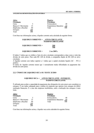 RICARDO J. FERREIRA
ANÁLISE DAS DEMONSTRAÇÕES FINANCEIRAS



Ativo                                            Passivo
Circulante                                       Circulante
Caixa                      5                     Fornecedores           40
Bancos C/ Movimento       15                     Empréstimos Bancários 60
Duplicatas a Receber      80                     Total                 100
Estoques                 100
Total                    200

Com base nas informações acima, a liquidez corrente seria calculada da seguinte forma:

             LIQUIDEZ CORRENTE =             ATIVO CIRCULANTE
                                            PASSIVO CIRCULANTE

             LIQUIDEZ CORRENTE =                        200
                                                        100

             LIQUIDEZ CORRENTE =                     2 ou 200%

O índice 2 indica que os créditos e bens do ativo circulante correspondem a duas vezes o valor das
dívidas de curto prazo. Para cada R$ 1,00 de dívida, a companhia dispõe de R$ 2,00 no ativo
circulante.
A liquidez corrente com índice superior a 1 indica que o capital circulante líquido (AC – PC) é
positivo.
O índice de liquidez corrente menor que 1 normalmente traduz dificuldades no pagamento das
dívidas de curto prazo.


2.2.3 ÍNDICE DE LIQUIDEZ SECA OU TESTE ÁCIDO


                LIQUIDEZ SECA =          ATIVO CIRCULANTE - ESTOQUES
                                             PASSIVO CIRCULANTE

É utilizado para avaliar a capacidade de pagamento das obrigações de curto prazo sem considerar os
estoques. É um índice adequado para a análise de empresas que operem com estoques de difícil
realização financeira. É o caso das empresas imobiliárias, onde a realização dos estoques é mais
lenta.

Ativo                                            Passivo
Circulante                                       Circulante
Caixa                      5                     Fornecedores           40
Bancos C/ Movimento       15                     Empréstimos Bancários 60
Duplicatas a Receber      80                     Total                 100
Estoques                 100
Total                    200

Com base nas informações acima, a liquidez seca seria calculada da seguinte forma:




                                               203
 