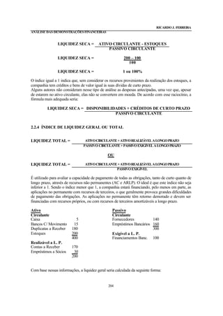 RICARDO J. FERREIRA
ANÁLISE DAS DEMONSTRAÇÕES FINANCEIRAS


                LIQUIDEZ SECA =           ATIVO CIRCULANTE - ESTOQUES
                                              PASSIVO CIRCULANTE

                LIQUIDEZ SECA =                          200 – 100
                                                           100

                LIQUIDEZ SECA =                          1 ou 100%

O índice igual a 1 indica que, sem considerar os recursos provenientes da realização dos estoques, a
companhia tem créditos e bens de valor igual às suas dívidas de curto prazo.
Alguns autores não consideram nesse tipo de análise as despesas antecipadas, uma vez que, apesar
de estarem no ativo circulante, elas não se convertem em moeda. De acordo com esse raciocínio, a
fórmula mais adequada seria:

          LIQUIDEZ SECA = DISPONIBILIDADES + CRÉDITOS DE CURTO PRAZO
                                      PASSIVO CIRCULANTE


2.2.4 ÍNDICE DE LIQUIDEZ GERAL OU TOTAL


LIQUIDEZ TOTAL =                 ATIVO CIRCULANTE + ATIVO REALIZÁVEL A LONGO PRAZO
                                PASSIVO CIRCULANTE + PASSIVO EXIGÍVEL A LONGO PRAZO

                                               OU

LIQUIDEZ TOTAL =                 ATIVO CIRCULANTE + ATIVO REALIZÁVEL A LONGO PRAZO
                                                 PASSIVO EXIGÍVEL

É utilizado para avaliar a capacidade de pagamento de todas as obrigações, tanto de curto quanto de
longo prazo, através de recursos não permanentes (AC e ARLP). O ideal é que este índice não seja
inferior a 1. Sendo o índice menor que 1, a companhia estará financiando, pelo menos em parte, as
aplicações no permanente com recursos de terceiros, o que geralmente provoca grandes dificuldades
de pagamento das obrigações. As aplicações no permanente têm retorno demorado e devem ser
financiadas com recursos próprios, ou com recursos de terceiros amortizáveis a longo prazo.

Ativo                                             Passivo
Circulante                                        Circulante
Caixa                      5                      Fornecedores          140
Bancos C/ Movimento       15                      Empréstimos Bancários 160
Duplicatas a Receber     180                                            300
Estoques                 200                      Exigível a L. P.
                         400                      Financiamentos Banc. 100
Realizável a L. P.
Contas a Receber         170
Empréstimos a Sócios      30
                         200


Com base nessas informações, a liquidez geral seria calculada da seguinte forma:


                                                204
 