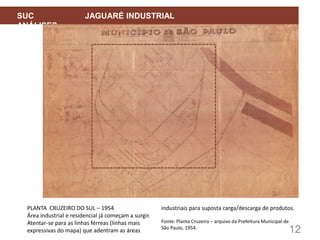 12
SUC JAGUARÉ INDUSTRIAL
ANÁLISES
PLANTA CRUZEIRO DO SUL – 1954
Área industrial e residencial já começam a surgir.
Atentar-se para as linhas férreas (linhas mais
expressivas do mapa) que adentram as áreas
industriais para suposta carga/descarga de produtos.
Fonte: Planta Cruzeiro – arquivo da Prefeitura Municipal de
São Paulo, 1954.
 