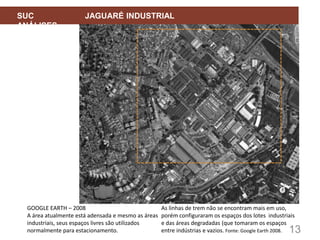 13
SUC JAGUARÉ INDUSTRIAL
ANÁLISES
GOOGLE EARTH – 2008
A área atualmente está adensada e mesmo as áreas
industriais, seus espaços livres são utilizados
normalmente para estacionamento.
As linhas de trem não se encontram mais em uso,
porém configuraram os espaços dos lotes industriais
e das áreas degradadas (que tomaram os espaços
entre indústrias e vazios. Fonte: Google Earth 2008.
 