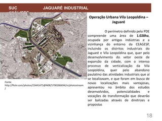 18
SUC JAGUARÉ INDUSTRIAL
ANÁLISES
Operação Urbana Vila Leopoldina –
Jaguaré
O perímetro definido pelo PDE
compreende uma área de 1.028ha,
ocupada por antigas indústrias e a
vizinhança do entorno da CEAGESP,
incluindo os distritos industriais do
Jaguaré e Vila Leopoldina que, quer pelo
desenvolvimento do vetor oeste de
expansão da cidade, com o intenso
processo de verticalização da Vila
Leopoldina, quer pelo abandono
paulatino das atividades industriais que aí
se localizavam, e que foram em busca de
novas localizações mais vantajosas,
apresentou no âmbito dos estudos
desenvolvidos, potencialidades e
vocações de transformação que deverão
ser balizadas através de diretrizes e
propostas
Fonte:
http://flickr.com/photos/23441475@N08/5790286694/in/photostream
/
 