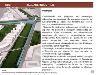 19
SUC JAGUARÉ INDUSTRIAL
ANÁLISES
Diretrizes:
Desenvolver um programa de intervenção
urbanística que considera não apenas os aspectos de
funcionamento da cidade mas também que contém
uma proposta de desenho urbano
Criação de parâmetros urbanos que consideram os
aspectos de desenho e paisagem relacionados aos
elementos sócio econômicos, de infra-estrutura,
capacidade de suporte e mercadológicos, como
componentes fundamentais da qualidade de vida,
numa perspectiva que considera áreas de
oportunidades para intervenção ao invés de áreas com
problemas a serem resolvidos.
Otimização dos efeitos dessas intervenções mediante
o fomento do uso intenso do solo, ou seja, do
adensamento da sua ocupação.
Projeto de lei elaborado, que prevê ainda a utilização
de vários instrumentos legais, previstos no Estatuto da
Cidade, Lei Federal nº 10.257/01, tais como Direito de
Preempção, Transferência do Direito de Construir,
entre outros, como forma de viabilizar os objetivos
propostos.
Fonte:
www.vitruvius.com.br/media/images/magazines/grid_9/54b1_arq062-03-12.jpg
 