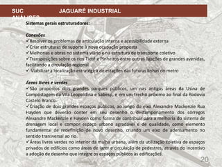 20
SUC JAGUARÉ INDUSTRIAL
ANÁLISES
Sistemas gerais estruturadores:
Conexões
Resolver os problemas de articulação interna e acessibilidade externa
Criar estruturas de suporte à nova ocupação proposta
Melhorias e obras no sistema viário e na estrutura de transporte coletivo
Transposições sobre os rios Tietê e Pinheiros entre outras ligações de grandes avenidas,
facilitando a circulação regional
 Viabilizar a localização estratégica de estações das futuras linhas do metro
Áreas livres e verdes
São propostos dois grandes parques públicos, um nas antigas áreas da Usina de
Compostagem da Vila Leopoldina e Sabesp, e em um trecho próximo ao final da Rodovia
Castelo Branco.
Criação de dois grandes espaços públicos, ao longo do eixo Alexandre Mackenzie Rua
Hayden que deverão conter em seu desenho o destamponamento dos córregos
Alexandre Mackenzie e Hayden como forma de contribuir para a melhoria do sistema de
drenagem local e compor espaço urbano agradável e de qualidade, como elemento
fundamental de redefinição de novo desenho, criando um eixo de adensamento no
sentido transversal ao rio.
Áreas livres verdes no interior da malha urbana, além da utilização coletiva de espaços
privados de edifícios como áreas de lazer e circulação de pedestres, através do incentivo
a adoção de desenho que integre os espaços públicos às edificações.
 