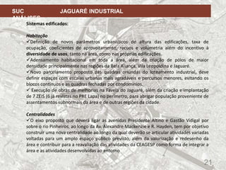 21
SUC JAGUARÉ INDUSTRIAL
ANÁLISES
Sistemas edificados:
Habitação
Definição de novos parâmetros urbanísticos de altura das edificações, taxa de
ocupação, coeficientes de aproveitamento, recuos e volumetria além do incentivo à
diversidade de usos, tanto na área, como nas próprias edificações.
Adensamento habitacional em toda a área, além da criação de pólos de maior
densidade principalmente nas regiões da Bela Aliança, Vila Leopoldina e Jaguaré.
Novo parcelamento proposto das quadras oriundas do loteamento industrial, deve
definir espaços com escalas urbanas mais agradáveis e percursos menores, evitando os
blocos contínuos e as quadras fechadas por condomínios.
 Execução de obras de melhorias na Favela do Jaguaré, além da criação e implantação
de 7 ZEIS (6 já revistas no PRE Lapa) no perímetro, para abrigar população proveniente de
assentamentos subnormais da área e de outras regiões da cidade.
Centralidades
O eixo proposto que deverá ligar as avenidas Presidente Altino e Gastão Vidigal por
sobre o rio Pinheiros, ao longo da Av. Alexandre Mackenzie e R. Hayden, tem por objetivo
construir uma nova centralidade ao longo da qual deverão se articular atividades variadas
voltadas para um amplo espaço público previsto, além da valorização e redesenho da
área e contribuir para a reavaliação das atividades da CEAGESP como forma de integrar a
área e as atividades desenvolvidas ao entorno
 