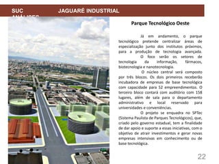 22
SUC JAGUARÉ INDUSTRIAL
ANÁLISES
Parque Tecnológico Oeste
Já em andamento, o parque
tecnológico pretende centralizar áreas de
especialização junto dos institutos próximos,
para a produção de tecnologia avançada.
O foco serão os setores de
tecnologia da informação, fármacos,
biotecnologia e nanotecnologia.
O núcleo central será composto
por três blocos. Os dois primeiros receberão
incubadora de empresas de base tecnológica
com capacidade para 52 empreendimentos. O
terceiro bloco contará com auditório com 158
lugares, além de sala para o departamento
administrativo e local reservado para
universidades e conveniências.
O projeto se enquadra no SPTec
(Sistema Paulista de Parques Tecnológicos), que,
criado pelo governo estadual, tem a finalidade
de dar apoio e suporte a essas iniciativas, com o
objetivo de atrair investimentos e gerar novas
empresas intensivas em conhecimento ou de
base tecnológica.
 