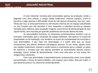 25
SUC JAGUARÉ INDUSTRIAL
CONCLUSÃO
A área industrial, tomada pela necessidade apenas da produção, tende a
degradar uma área urbana, a antiga cidade tradicional. Setoriza espaços, criam-se
barreiras e logo aparece a dificuldade social de não apenas atravessar, mas sim, viver.
Talvez por isso, as áreas perimetrais ou até mesmo internas de um espaço subutilizado
ou com funções que não atendam e nem respeitem o indivíduo tornam-se espaços
tomados pela violência, pela ocupação irregular, como forma de demonstração de que
aquela ferida, será marcada por grandes problemas estruturais dentro do todo.
As necessidades humanas, no urbanismo contemporâneo, tendem a ser as
principais motivações para a produção do espaço habitável, não apenas na escala da
propriedade ou da habitação, mas também na escala da complexidade do município e
suas diversidades. E por falar em diversidade, é a partir dele que os novos
zoneamentos, dos planos diretores estratégicos pensam. O uso misto, aquele como
nas cidades tradicionais, traziam e ainda trazem o movimento para a cidade, os polos
de comércio e serviços que não apenas atendem as necessidades básicas, trazem
emprego, menor tempo de deslocamento, criam uma vida para as ruas vazias dos
antigos lotes industriais.
Com essa diversidade e desenvolvimento, praticamente como uma cidade
personalizada e cheias de oportunidades, com espaços para todos, feita por todos, é
que devemos pensar no urbanismo contemporâneo.
 