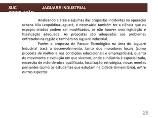 26
SUC JAGUARÉ INDUSTRIAL
CONCLUSÃO
Analisando a área e algumas das propostas incidentes na operação
urbana Vila Leopoldina-Jaguaré, é necessário também ter a ciência que os
espaços criados podem ser modificados, se não houver uma legislação e
fiscalização adequada. As propostas são adequadas aos problemas
enfretados na região e também no Jaguaré Industrial.
Porém a proposta de Parque Tecnológico na área do Jaguaré
Industrial trará o desenvolvimento, tanto dos moradores locais (como
proposta de melhoria nas condições educacionais e empregatícias), quanto
do movimento e evolução em que vivemos, onde a indústria é especializada,
necessita de mão-de-obra qualificada, localização estratégica, novas mentes
pensantes (como os estudantes que estudam na Cidade Universitária), entre
outros aspectos.
 