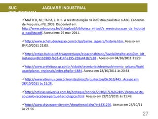 27
SUC JAGUARÉ INDUSTRIAL
BIBLIOGRAFIA
MATTEO, M.; TAPIA, J. R. B. A reestruturação da indústria paulista e o ABC. Cadernos
de Pesquisa, nº8, 2003. Disponível em:
http://www.cebrap.org.br/v1/upload/biblioteca_virtual/a_reestruturacao_da_industri
a_paulista.pdf. Acesso em: 25 mar. 2011.
http://www.achetudoeregiao.com.br/sp/bairro_jaguare/historia.htm. Acesso em
04/10/2011 21:03.
http://antigo.habisp.inf.br/aspnet/aspx/espacohabitado/FavelaDetalhe.aspx?ins_idt_
instancia=8b1b3989-f662-414f-a195-269a441b7e38 . Acesso em 04/10/2011 21:29.
http://www.prefeitura.sp.gov.br/cidade/secretarias/desenvolvimento_urbano/legisl
acao/planos_regionais/index.php?p=1884. Acesso em 28/10/2011 às 20:34
http://www.vitruvius.com.br/revistas/read/arquitextos/06.062/443 . Acesso em
28/10/2011 às 21:28.
http://noticias.universia.com.br/destaque/noticia/2010/07/26/624853/zona-oeste-
so-paulo-recebera-parque-tecnologico.html Acesso em 28/10/2011 às 21:48.
http://www.skyscrapercity.com/showthread.php?t=1431296. Acesso em 28/10/11
às 21:56
 