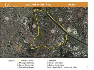 3
SUC JAGUARÉ INDUSTRIAL ÁREA
ESCOLHIDA
Legenda: Limite do bairro
1. Município de Osasco
2. Parque Continental
3. Favela Nova Jaguaré
4. CEAGESP
5. Parque Villa-Lobos
6. Cidade Universitária
Fonte: Google Earth – imagens de 2008.
 