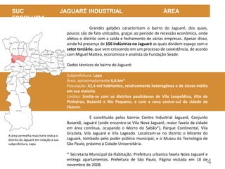 4
SUC JAGUARÉ INDUSTRIAL ÁREA
ESCOLHIDA
Grandes galpões caracterizam o bairro do Jaguaré, dos quais,
poucos são de fato utilizados, graças ao período de recessão econômica, onde
afetou o distrito com a saída e fechamento de várias empresas. Apesar disso,
ainda há presença de 156 indústrias no Jaguaré as quais dividem espaço com o
setor terciário, que vem crescendo em um processo de coexistência, de acordo
com Miguel Matteo, economista e analista da Fundação Seade.
Dados técnicos do bairro do Jaguaré:
Subprefeitura: Lapa
Área: aproximadamente 6,6 km²
População: 42,4 mil habitantes, relativamente heterogênea e de classe média
em sua maioria.
Limites: Limita-se com os distritos paulistanos de Vila Leopoldina, Alto de
Pinheiros, Butantã e Rio Pequeno, e com a zona centro-sul da cidade de
Osasco.
É constituído pelos bairros Centro Industrial Jaguaré, Conjunto
Butantã, Jaguaré (onde encontra-se Vila Nova Jaguaré, maior favela da cidade
em área contínua, ocupando o Morro do Sabão*), Parque Continental, Vila
Graziela, Vila Jaguaré e Vila Lageado. Localizam-se no distrito o Mirante do
Jaguaré, tombado pelo poder público municipal, e o Museu da Tecnologia de
São Paulo, próximo à Cidade Universitária.
* Secretaria Municipal da Habitação. Prefeitura urbaniza favela Nova Jaguaré e
entrega apartamentos. Prefeitura de São Paulo. Página visitada em 10 de
novembro de 2008.
A área vermelha mais forte indica o
distrito do Jaguaré em relação a sua
subprefeitura, Lapa.
 