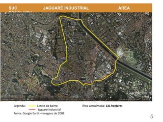 5
SUC JAGUARÉ INDUSTRIAL ÁREA
ESCOLHIDA
Legenda: Limite do bairro
Jaguaré Industrial
Fonte: Google Earth – imagens de 2008.
Área aproximada: 131 hectares
 