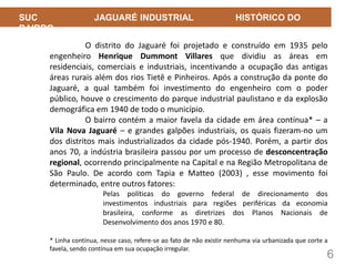 6
SUC JAGUARÉ INDUSTRIAL HISTÓRICO DO
BAIRRO
O distrito do Jaguaré foi projetado e construído em 1935 pelo
engenheiro Henrique Dummont Villares que dividiu as áreas em
residenciais, comerciais e industriais, incentivando a ocupação das antigas
áreas rurais além dos rios Tietê e Pinheiros. Após a construção da ponte do
Jaguaré, a qual também foi investimento do engenheiro com o poder
público, houve o crescimento do parque industrial paulistano e da explosão
demográfica em 1940 de todo o município.
O bairro contém a maior favela da cidade em área contínua* – a
Vila Nova Jaguaré – e grandes galpões industriais, os quais fizeram-no um
dos distritos mais industrializados da cidade pós-1940. Porém, a partir dos
anos 70, a indústria brasileira passou por um processo de desconcentração
regional, ocorrendo principalmente na Capital e na Região Metropolitana de
São Paulo. De acordo com Tapia e Matteo (2003) , esse movimento foi
determinado, entre outros fatores:
Pelas políticas do governo federal de direcionamento dos
investimentos industriais para regiões periféricas da economia
brasileira, conforme as diretrizes dos Planos Nacionais de
Desenvolvimento dos anos 1970 e 80.
* Linha contínua, nesse caso, refere-se ao fato de não existir nenhuma via urbanizada que corte a
favela, sendo contínua em sua ocupação irregular.
 
