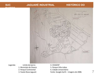 7
SUC JAGUARÉ INDUSTRIAL HISTÓRICO DO
BAIRRO
Legenda: Limite do bairro
1. Município de Osasco
2. Parque Continental
3. Favela Nova Jaguaré
4. CEAGESP
5. Parque Villa-Lobos
6. Cidade Universitária
Fonte: Google Earth – imagens de 2008.
 