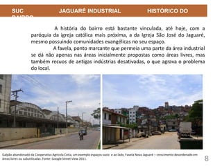 8
SUC JAGUARÉ INDUSTRIAL HISTÓRICO DO
BAIRRO
A história do bairro está bastante vinculada, até hoje, com a
paróquia da igreja católica mais próxima, a da Igreja São José do Jaguaré,
mesmo possuindo comunidades evangélicas no seu espaço.
A favela, ponto marcante que permeia uma parte da área industrial
se dá não apenas nas áreas inicialmente propostas como áreas livres, mas
também recuos de antigas indústrias desativadas, o que agrava o problema
do local.
Galpão abandonado da Cooperativa Agrícola Cotia, um exemplo espaços vazio e ao lado, Favela Nova Jaguaré – crescimento desordenado em
áreas livres ou subutilizadas. Fonte: Google Street View 2011.
 