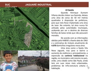 9
SUC JAGUARÉ INDUSTRIAL
ANÁLISES
A Favela
Quando Henrique Dumont
Villares decidiu lotear sua fazenda, deixou
uma área de cerca de 50 mil metros
quadrados à disposição da prefeitura,
para que nela fosse implantada uma área
de lazer. No entanto, tal área nunca foi
utilizada pelas autoridades municipais,
acabando por ser o destino de diversas
famílias de baixa renda que não possuíam
moradia.
De acordo com as informações
obtidas pela HABISP, a favela data de 1965
e a estimativa de imóveis atualmente de
4.070 domicílios irregulares nessa área.
Uma área como a favela Vila
Nova Jaguaré, traz para o bairro o
aumento da violência e, principalmente, a
expressão da carência habitacional na
região, no município e até mesmo no país,
onde, uma cidade como São Paulo, ainda
tem em suas áreas mais urbanizadas,
problemas de infra-estrutura urbana e
habitação
 