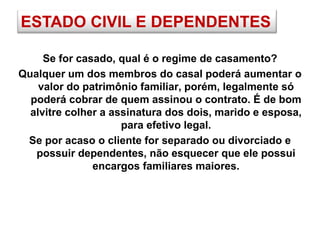 ESTADO CIVIL E DEPENDENTES
Se for casado, qual é o regime de casamento?
Qualquer um dos membros do casal poderá aumentar o
valor do patrimônio familiar, porém, legalmente só
poderá cobrar de quem assinou o contrato. É de bom
alvitre colher a assinatura dos dois, marido e esposa,
para efetivo legal.
Se por acaso o cliente for separado ou divorciado e
possuir dependentes, não esquecer que ele possui
encargos familiares maiores.
 
