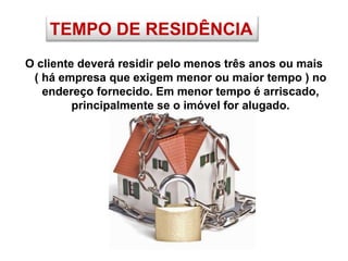 TEMPO DE RESIDÊNCIA
O cliente deverá residir pelo menos três anos ou mais
( há empresa que exigem menor ou maior tempo ) no
endereço fornecido. Em menor tempo é arriscado,
principalmente se o imóvel for alugado.
 