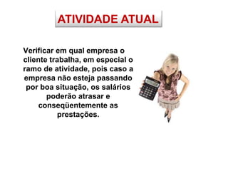 ATIVIDADE ATUAL
Verificar em qual empresa o
cliente trabalha, em especial o
ramo de atividade, pois caso a
empresa não esteja passando
por boa situação, os salários
poderão atrasar e
conseqüentemente as
prestações.
 