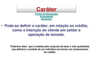 Caráter
Fontes de Informações
Pontualidade
Restrições
• Pode-se definir o caráter, em relação ao crédito,
como a intenção do cliente em saldar a
operação de tomada.
Podemos dizer que é medido pelo conjunto de boas e más qualidades
que definem a vontade de um indivíduo em honrar um compromisso
de crédito.
 