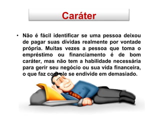 • Não é fácil identificar se uma pessoa deixou
de pagar suas dívidas realmente por vontade
própria. Muitas vezes a pessoa que toma o
empréstimo ou financiamento é de bom
caráter, mas não tem a habilidade necessária
para gerir seu negócio ou sua vida financeira,
o que faz com ele se endivide em demasiado.
Caráter
 