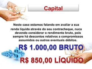 Capital
Neste caso estamos falando em avaliar a sua
renda líquida através do seu contracheque, nuca
devendo considerar o rendimento bruto, pois
sempre há descontos relativos a compromissos
assumidos ou outros eventuais débitos.
 