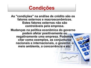 As "condições" na análise de crédito são os
fatores externos e macroeconômicos.
Estes fatores externos não são
controláveis pela empresa.
Mudanças na política econômica do governo
podem afetar positivamente ou
negativamente uma empresa. Podemos
citar como exemplos, as conjunturas
nacionais e internacionais, o governo, o
meio ambiente, a concorrência e etc;
Condições
 